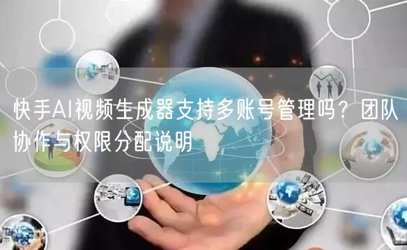 快手AI视频生成器支持多账号管理吗？团队协作与权限分配说明