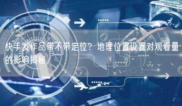 快手发作品带不带定位？地理位置设置对观看量的影响揭秘
