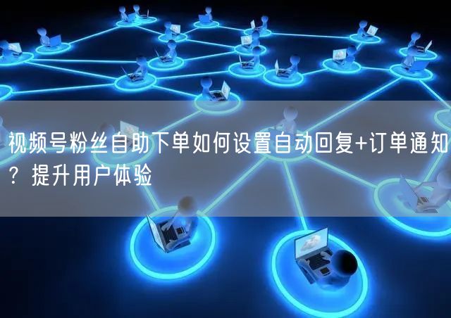 视频号粉丝自助下单如何设置自动回复+订单通知？提升用户体验