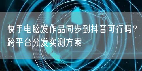快手电脑发作品同步到抖音可行吗？跨平台分发实测方案