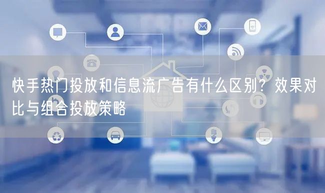 快手热门投放和信息流广告有什么区别？效果对比与组合投放策略