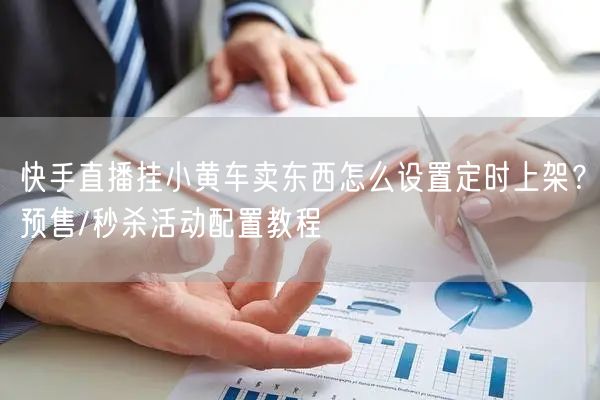 快手直播挂小黄车卖东西怎么设置定时上架？预售/秒杀活动配置教程