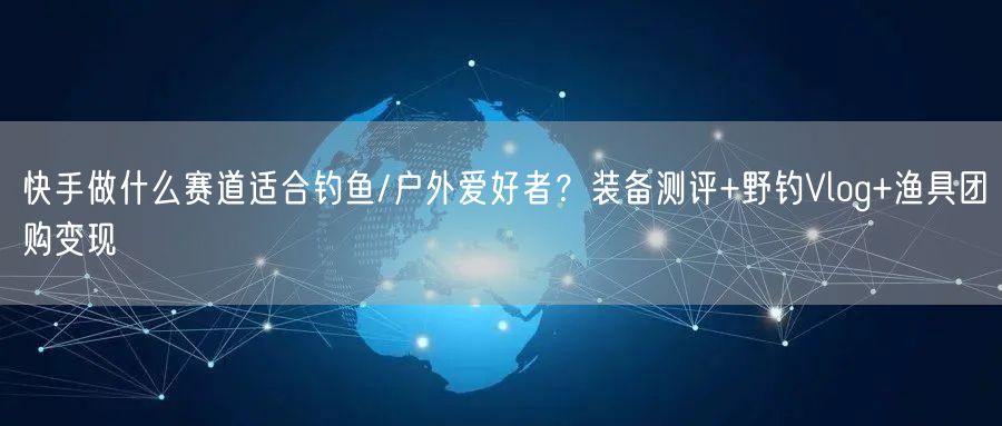快手做什么赛道适合钓鱼/户外爱好者？装备测评+野钓Vlog+渔具团购变现