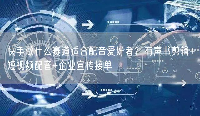 快手做什么赛道适合配音爱好者？有声书剪辑+短视频配音+企业宣传接单