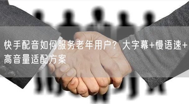 快手配音如何服务老年用户？大字幕+慢语速+高音量适配方案