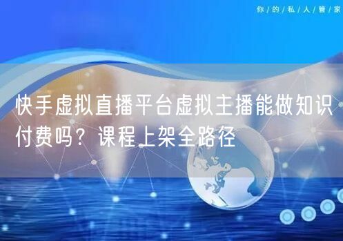 快手虚拟直播平台虚拟主播能做知识付费吗？课程上架全路径