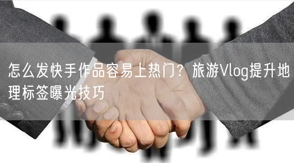 怎么发快手作品容易上热门？旅游Vlog提升地理标签曝光技巧