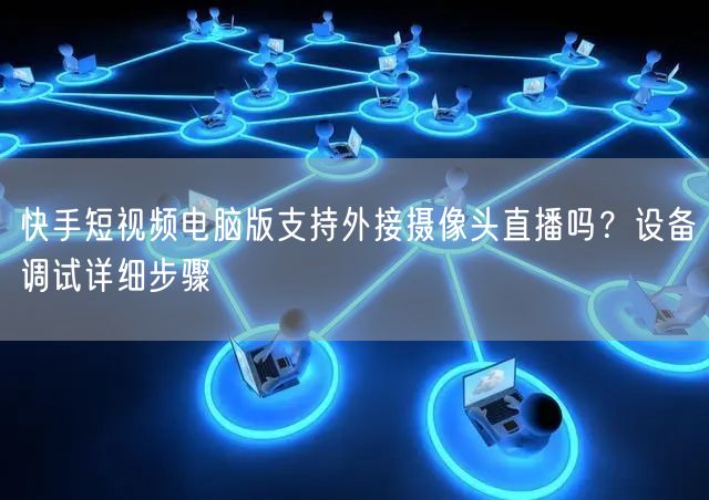 快手短视频电脑版支持外接摄像头直播吗？设备调试详细步骤