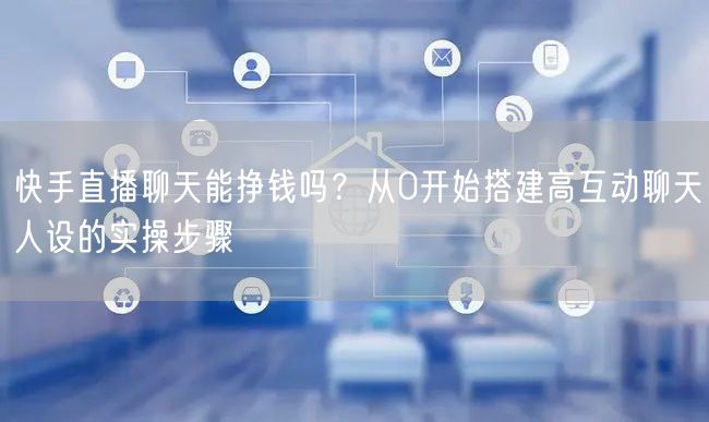 快手直播聊天能挣钱吗？从0开始搭建高互动聊天人设的实操步骤
