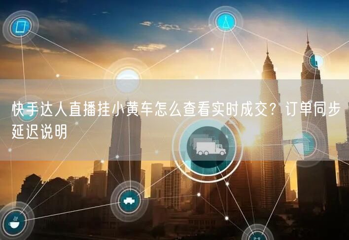 快手达人直播挂小黄车怎么查看实时成交？订单同步延迟说明