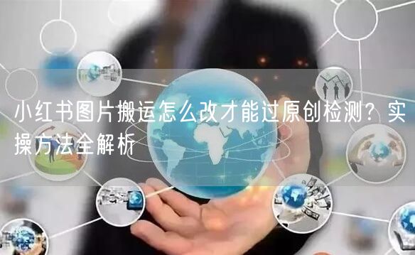 小红书图片搬运怎么改才能过原创检测？实操方法全解析