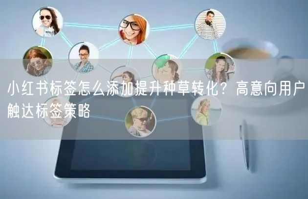 小红书标签怎么添加提升种草转化？高意向用户触达标签策略