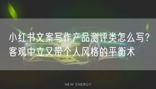 小红书文案写作产品测评类怎么写？客观中立又带个人风格的平衡术