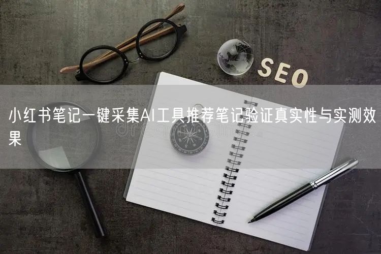 小红书笔记一键采集AI工具推荐笔记验证真实性与实测效果