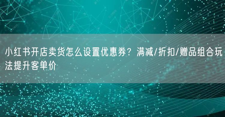小红书开店卖货怎么设置优惠券？满减/折扣/赠品组合玩法提升客单价