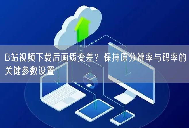 B站视频下载后画质变差？保持原分辨率与码率的关键参数设置