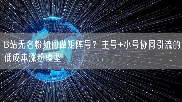 B站无名粉如何做矩阵号？主号+小号协同引流的低成本涨粉模型