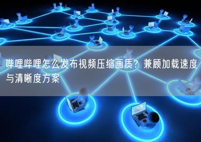 哔哩哔哩怎么发布视频压缩画质？兼顾加载速度与清晰度方案