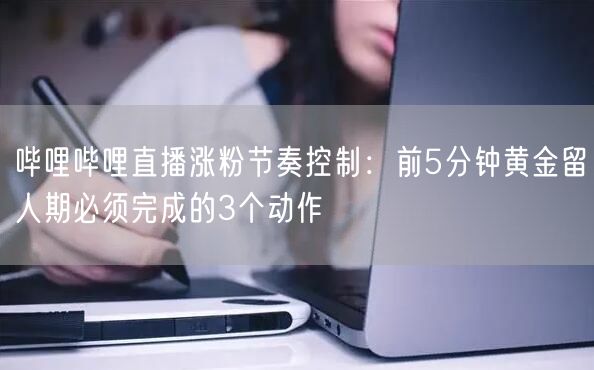 哔哩哔哩直播涨粉节奏控制：前5分钟黄金留人期必须完成的3个动作