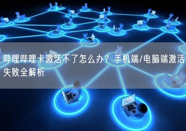 哔哩哔哩卡激活不了怎么办？手机端/电脑端激活失败全解析