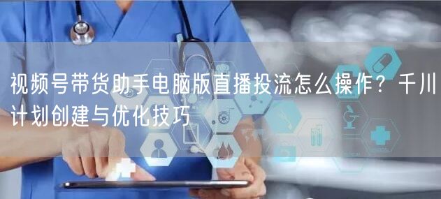 视频号带货助手电脑版直播投流怎么操作？千川计划创建与优化技巧