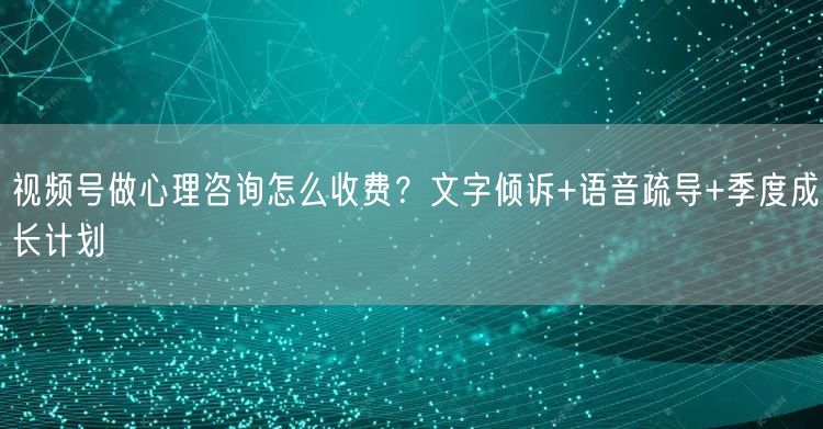 视频号做心理咨询怎么收费？文字倾诉+语音疏导+季度成长计划