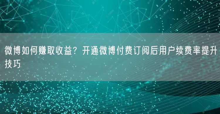 微博如何赚取收益？开通微博付费订阅后用户续费率提升技巧