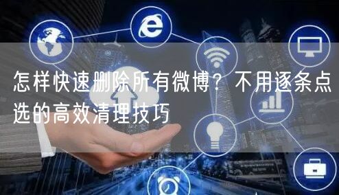 怎样快速删除所有微博？不用逐条点选的高效清理技巧