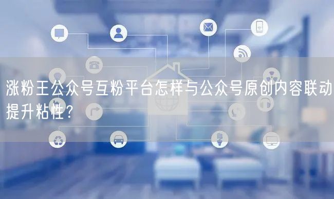 涨粉王公众号互粉平台怎样与公众号原创内容联动提升粘性？