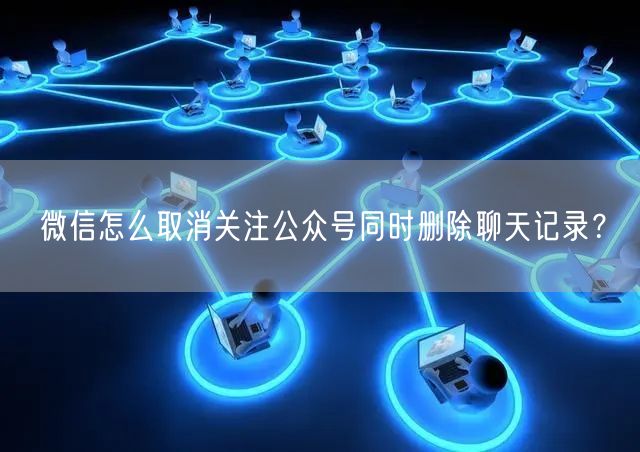 微信怎么取消关注公众号同时删除聊天记录？