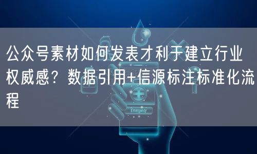 公众号素材如何发表才利于建立行业权威感？数据引用+信源标注标准化流程