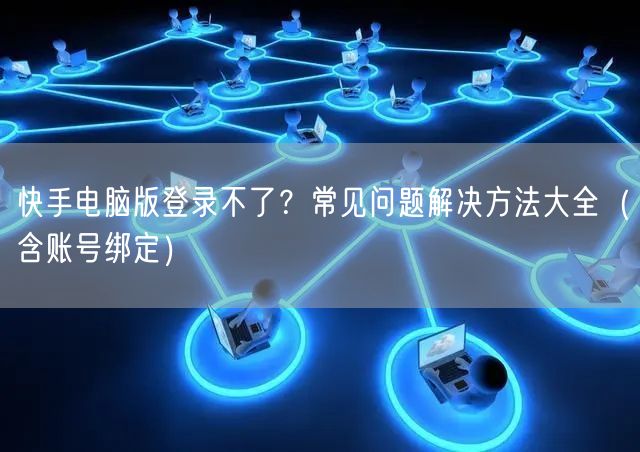 快手电脑版登录不了？常见问题解决方法大全（含账号绑定）