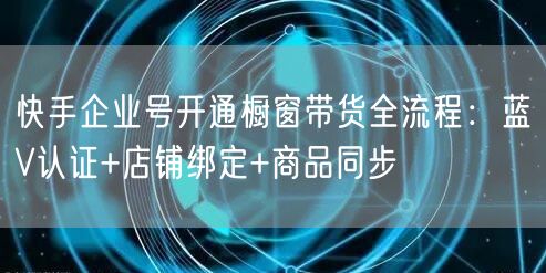 快手企业号开通橱窗带货全流程：蓝V认证+店铺绑定+商品同步